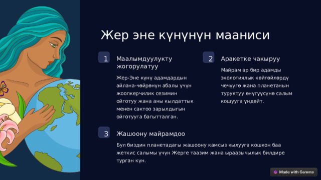 Жер эне күнүнүн мааниси 2 1 Маалымдуулукту жогорулатуу Аракетке чакыруу Майрам ар бир адамды экологиялык көйгөйлөрдү чечүүгө жана планетанын туруктуу өнүгүүсүнө салым кошууга үндөйт. Жер-Эне күнү адамдардын айлана-чөйрөнүн абалы үчүн жоопкерчилик сезимин ойготуу жана аны кылдаттык менен сактоо зарылдыгын ойготууга багытталган. 3 Жашоону майрамдоо Бул биздин планетадагы жашоону камсыз кылууга кошкон баа жеткис салымы үчүн Жерге таазим жана ыраазычылык билдире турган күн.  