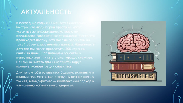 актуальность В последние годы мир меняется настолько быстро, что люди порой просто не могут усвоить всю информацию, которую им предлагают современные технологии. Часто это происходит потому, что мозг не рассчитан на такой объем разрозненных данных. Например, в детстве мы могли проглотить 300 страниц книги за день. С появлением соцсетей и новостных лент читать стало гораздо сложнее. Привычка читать длинные тексты вдруг пропала, концентрация снизилась. Для того чтобы оставаться бодрым, активным и полным сил, мозгу, как и телу, нужен фитнес. А точнее, майнд-фитнес — комплексный подход к улучшению когнитивного здоровья. 