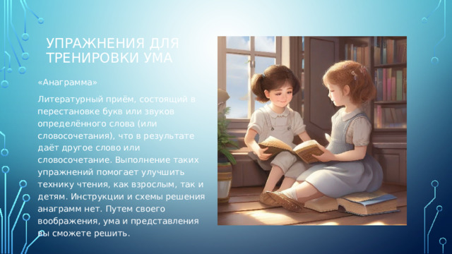 Упражнения для тренировки ума   «Анаграмма» Литературный приём, состоящий в перестановке букв или звуков определённого слова (или словосочетания), что в результате даёт другое слово или словосочетание. Выполнение таких упражнений помогает улучшить технику чтения, как взрослым, так и детям. Инструкции и схемы решения анаграмм нет. Путем своего воображения, ума и представления вы сможете решить. 