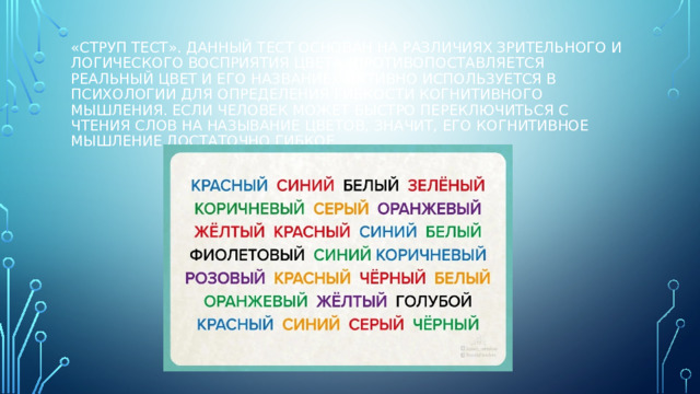 «Струп тест». Данный тест основан на различиях зрительного и логического восприятия цвета (противопоставляется реальный цвет и его название), активно используется в психологии для определения гибкости когнитивного мышления. Если человек может быстро переключиться с чтения слов на называние цветов, значит, его когнитивное мышление достаточно гибкое.   