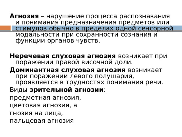 Агнозия  – нарушение процесса распознавания и понимания предназначения предметов или стимулов обычно в пределах одной сенсорной модальности при сохранности сознания и функции органов чувств. Неречевая слуховая агнозия возникает при поражении правой височной доли. Доминантная слуховая агнозия возникает при поражении левого полушария, проявляется в трудностях понимания речи. Виды зрительной агнозии : предметная агнозия, цветовая агнозия, а гнозия на лица, пальцевая агнозия 