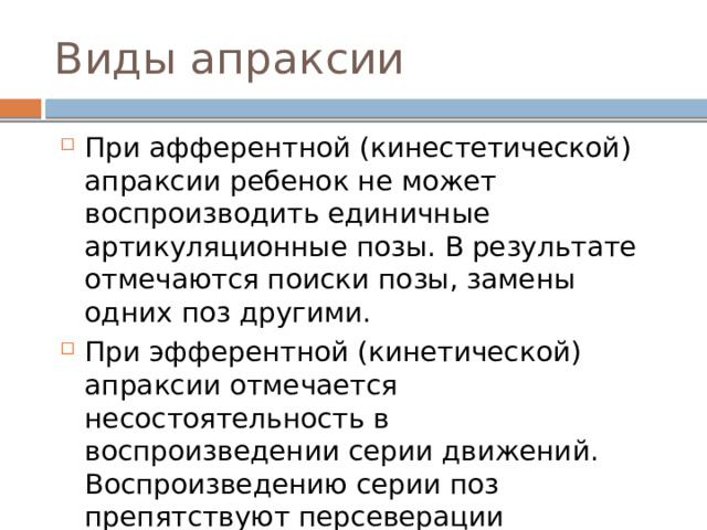 Виды апраксии При афферентной (кинестетической) апраксии ребенок не может воспроизводить единичные артикуляционные позы. В результате отмечаются поиски позы, замены одних поз другими. При эфферентной (кинетической) апраксии отмечается несостоятельность в воспроизведении серии движений. Воспроизведению серии поз препятствуют персеверации (застревания). 