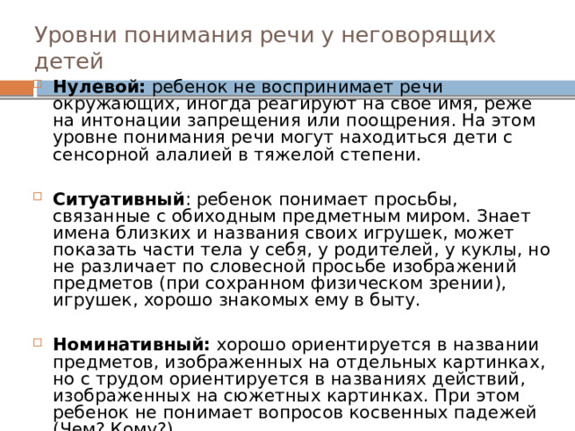 Уровни понимания речи у неговорящих детей Нулевой: ребенок не воспринимает речи окружающих, иногда реагируют на свое имя, реже на интонации запрещения или поощрения. На этом уровне понимания речи могут находиться дети с сенсорной алалией в тяжелой степени. Ситуативный : ребенок понимает просьбы, связанные с обиходным предметным миром. Знает имена близких и названия своих игрушек, может показать части тела у себя, у родителей, у куклы, но не различает по словесной просьбе изображений предметов (при сохранном физическом зрении), игрушек, хорошо знакомых ему в быту. Номинативный: хорошо ориентируется в названии предметов, изображенных на отдельных картинках, но с трудом ориентируется в названиях действий, изображенных на сюжетных картинках. При этом ребенок не понимает вопросов косвенных падежей (Чем? Кому?). 