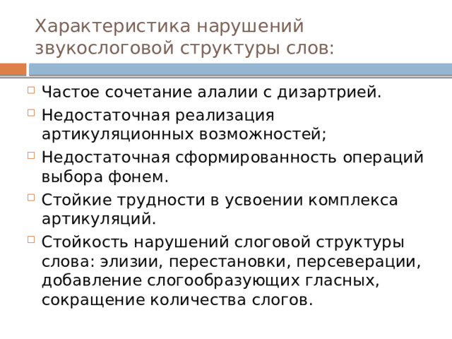 Характеристика нарушений звукослоговой структуры слов: Частое сочетание алалии с дизартрией. Недостаточная реализация артикуляционных возможностей; Недостаточная сформированность операций выбора фонем. Стойкие трудности в усвоении комплекса артикуляций. Стойкость нарушений слоговой структуры слова: элизии, перестановки, персеверации, добавление слогообразующих гласных, сокращение количества слогов. 