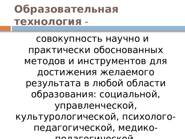 Образовательная технология - совокупность научно и практически обоснованных методов и инструментов для достижения желаемого результата в любой области образования: социальной, управленческой, культурологической, психолого-педагогической, медико-педагогической, экономической . 