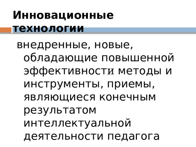 Инновационные технологии  внедренные, новые, обладающие повышенной эффективност и методы и инструменты, приемы, являющиеся конечным результатом интеллектуальной деятельности педагога 
