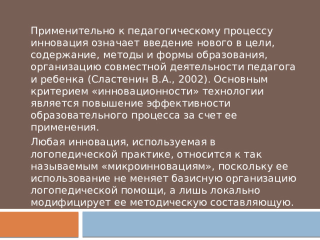 Применительно к педагогическому процессу инновация означает введение нового в цели, содержание, методы и формы образования, организацию совместной деятельности педагога и ребенка (Сластенин В.А., 2002). Основным критерием «инновационности» технологии является повышение эффективности образовательного процесса за счет ее применения. Любая инновация, используемая в логопедической практике, относится к так называемым «микроинновациям», поскольку ее использование не меняет базисную организацию логопедической помощи, а лишь локально модифицирует ее методическую составляющую. 