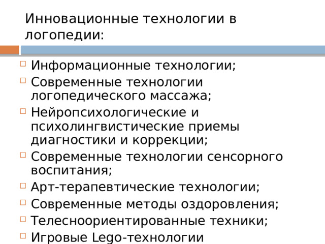 Инновационные технологии в логопедии:  Информационные технологии; Современные технологии логопедического массажа; Нейропсихологические и психолингвистические приемы диагностики и коррекции; Современные технологии сенсорного воспитания; Арт-терапевтические технологии; Современные методы оздоровления; Телесноориентированные техники; Игровые Lego-технологии 