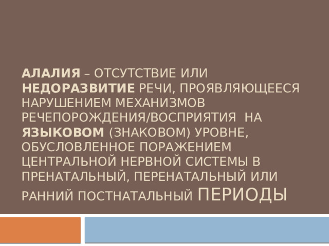 Алалия – отсутствие или недоразвитие речи, проявляющееся нарушением механизмов речепорождения/восприятия на языковом (знаковом) уровне, обусловленное поражением центральной нервной системы в пренатальный, перенатальный или ранний постнатальный периоды 