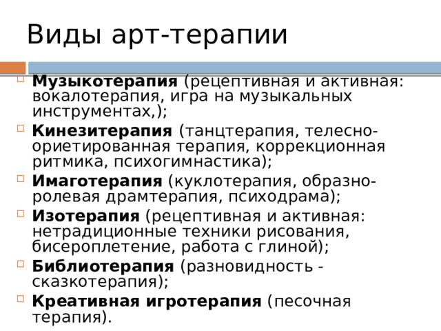 Виды арт-терапии  Музыкотерапия (рецептивная и активная: вокалотерапия, игра на музыкальных инструментах,); Кинезитерапия (танцтерапия, телесно-ориетированная терапия, коррекционная ритмика, психогимнастика); Имаготерапия (куклотерапия, образно-ролевая драмтерапия, психодрама); Изотерапия (рецептивная и активная: нетрадиционные техники рисования, бисероплетение, работа с глиной); Библиотерапия (разновидность - сказкотерапия); Креативная игротерапия (песочная терапия).  