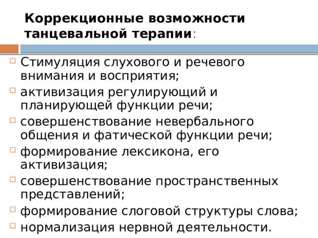 Коррекционные возможности танцевальной терапии : Стимуляция слухового и речевого внимания и восприятия; активизация регулирующий и планирующей функции речи; совершенствование невербального общения и фатической функции речи; формирование лексикона, его активизация; совершенствование пространственных представлений; формирование слоговой структуры слова; нормализация нервной деятельности. 