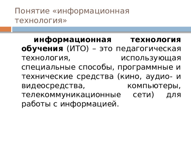 Понятие «информационная технология»  информационная технология обучения (ИТО) – это педагогическая технология, использующая специальные способы, программные и технические средства (кино, аудио- и видеосредства, компьютеры, телекоммуникационные сети) для работы с информацией. 