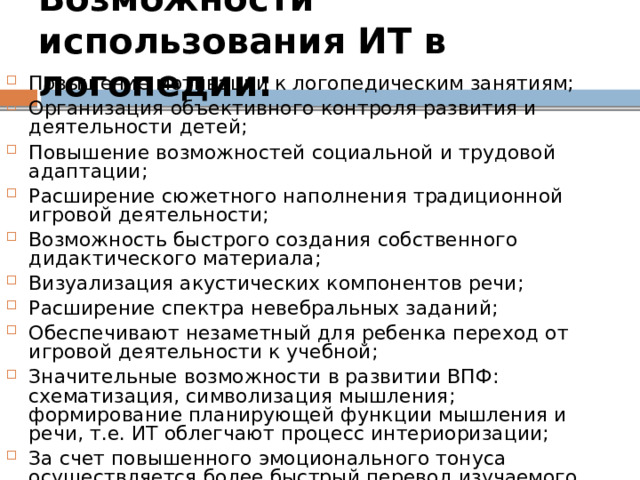 Возможности использования ИТ в логопедии:  Повышение мотивации к логопедическим занятиям; Организация объективного контроля развития и деятельности детей; Повышение возможностей социальной и трудовой адаптации; Расширение сюжетного наполнения традиционной игровой деятельности; Возможность быстрого создания собственного дидактического материала; Визуализация акустических компонентов речи; Расширение спектра невебральных заданий; Обеспечивают незаметный для ребенка переход от игровой деятельности к учебной; Значительные возможности в развитии ВПФ: схематизация, символизация мышления; формирование планирующей функции мышления и речи, т.е. ИТ облегчают процесс интериоризации; За счет повышенного эмоционального тонуса осуществляется более быстрый перевод изучаемого материала в долговременную память; 