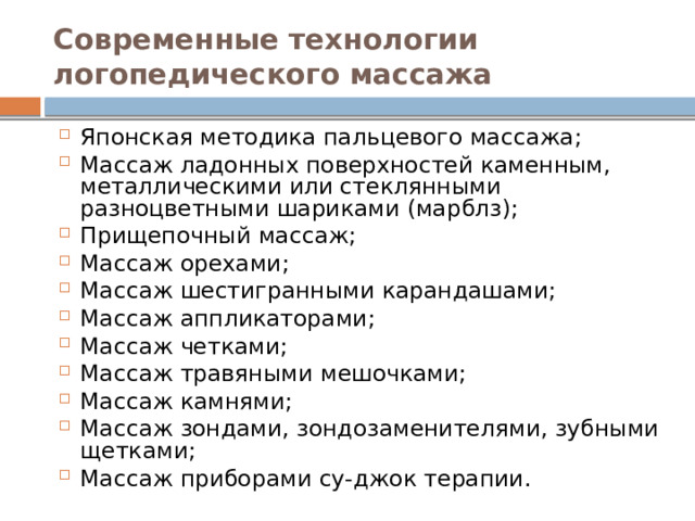 Современные технологии логопедического массажа Японская методика пальцевого массажа; Массаж ладонных поверхностей каменным, металлическими или стеклянными разноцветными шариками (марблз); Прищепочный массаж; Массаж орехами; Массаж шестигранными карандашами; Массаж аппликаторами; Массаж четками; Массаж травяными мешочками; Массаж камнями; Массаж зондами, зондозаменителями, зубными щетками; Массаж приборами су-джок терапии. 