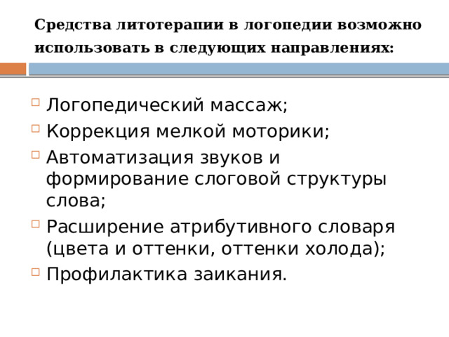 Средства литотерапии в логопедии возможно использовать в следующих направлениях:  Логопедический массаж; Коррекция мелкой моторики; Автоматизация звуков и формирование слоговой структуры слова; Расширение атрибутивного словаря (цвета и оттенки, оттенки холода); Профилактика заикания. 