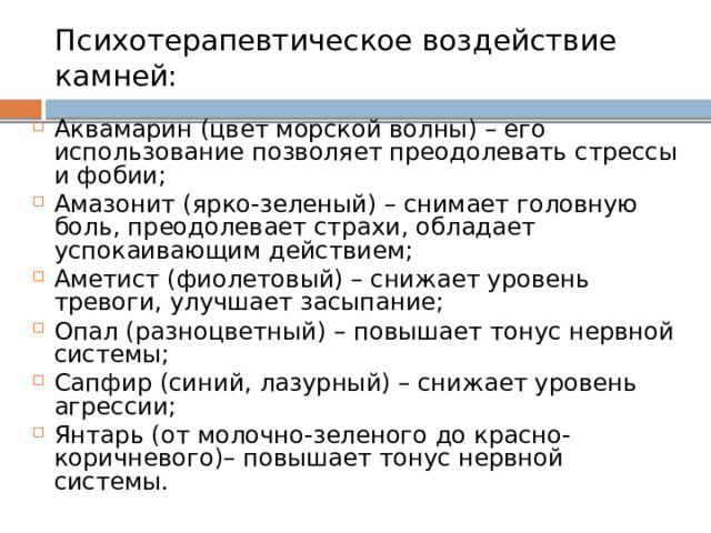 Психотерапевтическое воздействие камней:  Аквамарин (цвет морской волны) – его использование позволяет преодолевать стрессы и фобии; Амазонит (ярко-зеленый) – снимает головную боль, преодолевает страхи, обладает успокаивающим действием; Аметист (фиолетовый) – снижает уровень тревоги, улучшает засыпание; Опал (разноцветный) – повышает тонус нервной системы; Сапфир (синий, лазурный) – снижает уровень агрессии; Янтарь (от молочно-зеленого до красно-коричневого)– повышает тонус нервной системы. 