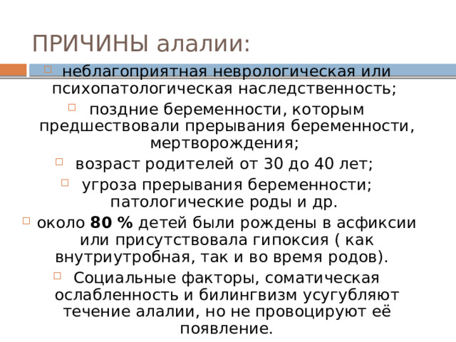ПРИЧИНЫ алалии:  неблагоприятная неврологическая или психопатологическая наследственность; поздние беременности, которым предшествовали прерывания беременности, мертворождения; возраст родителей от 30 до 40 лет; угроза прерывания беременности; патологические роды и др. около 80 % детей были рождены в асфиксии или присутствовала гипоксия ( как внутриутробная, так и во время родов). Социальные факторы, соматическая ослабленность и билингвизм усугубляют течение алалии, но не провоцируют её появление. 