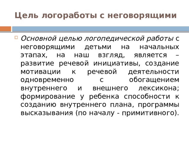 Цель логоработы с неговорящими Основной целью логопедической работы с неговорящими детьми на начальных этапах, на наш взгляд, является – развитие речевой инициативы, создание мотивации к речевой деятельности одновременно с обогащением внутреннего и внешнего лексикона; формирование у ребенка способности к созданию внутреннего плана, программы высказывания (по началу - примитивного). 