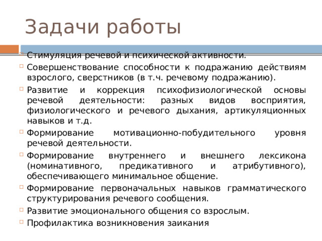 Задачи работы Стимуляция речевой и психической активности. Совершенствование способности к подражанию действиям взрослого, сверстников (в т.ч. речевому подражанию). Развитие и коррекция психофизиологической основы речевой деятельности: разных видов восприятия, физиологического и речевого дыхания, артикуляционных навыков и т.д. Формирование мотивационно-побудительного уровня речевой деятельности. Формирование внутреннего и внешнего лексикона (номинативного, предикативного и атрибутивного), обеспечивающего минимальное общение. Формирование первоначальных навыков грамматического структурирования речевого сообщения. Развитие эмоционального общения со взрослым. Профилактика возникновения заикания 