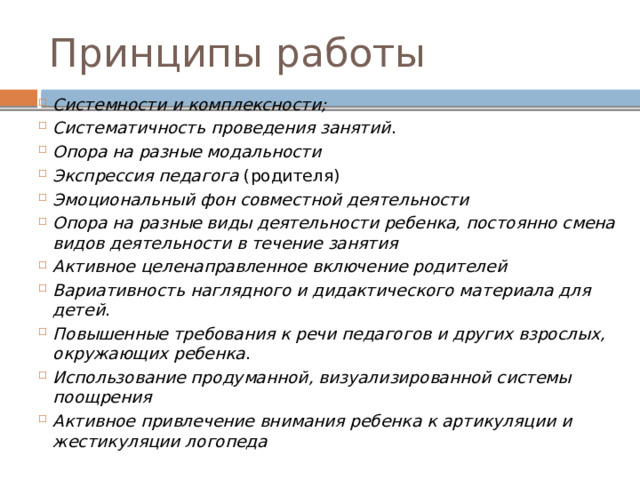 Принципы работы Системности и комплексности; Систематичность проведения занятий . Опора на разные модальности  Экспрессия педагога (родителя) Эмоциональный фон совместной деятельности  Опора на разные виды деятельности ребенка, постоянно смена видов деятельности в течение занятия Активное целенаправленное включение родителей  Вариативность наглядного и дидактического материала для детей . Повышенные требования к речи педагогов и других взрослых, окружающих ребенка . Использование продуманной, визуализированной системы поощрения Активное привлечение внимания ребенка к артикуляции и жестикуляции логопеда 