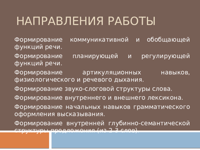 Направления работы Формирование коммуникативной и обобщающей функций речи. Формирование планирующей и регулирующей функций речи. Формирование артикуляционных навыков, физиологического и речевого дыхания. Формирование звуко-слоговой структуры слова. Формирование внутреннего и внешнего лексикона. Формирование начальных навыков грамматического оформления высказывания. Формирование внутренней глубинно-семантической структуры предложения (из 2-3 слов). 