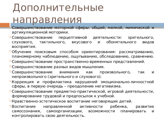 Дополнительные направления Совершенствование моторной сферы: общей, мелкой, мимической и артикуляционной моторики. Совершенствование перцептивной деятельности: зрительного, слухового, тактильного, вкусового и обонятельного видов восприятия. Обучение поисковым способом ориентирования: рассматриванию, планомерному наблюдению, ощупыванию, обследованию, сравнению. Совершенствование пространственно-временных представлений. Совершенствование разных видов мышления. Совершенствование внимания как произвольного, так и непроизвольного (зрительного и слухового). Коррекция и профилактика нарушений эмоционально-личностной сферы, в первую очередь – преодоление негативизма. Совершенствование предметно-практической, игровой деятельности, формирование трудовой и предпосылок к учебной. Нравственно-эстетическое воспитание неговорящих детей. Воспитание направленной активности ребенка, развитие самосознания, самоорганизации, возможности планировать и контролировать свою деятельность. 