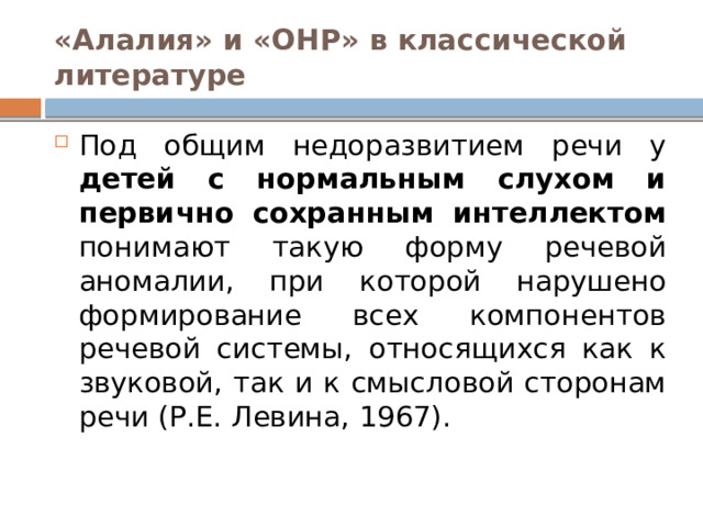 «Алалия» и «ОНР» в классической литературе Под общим недоразвитием речи у детей с нормальным слухом и первично сохранным интеллектом понимают такую форму речевой аномалии, при которой нарушено формирование всех компонентов речевой системы, относящихся как к звуковой, так и к смысловой сторонам речи (Р.Е. Левина, 1967). 