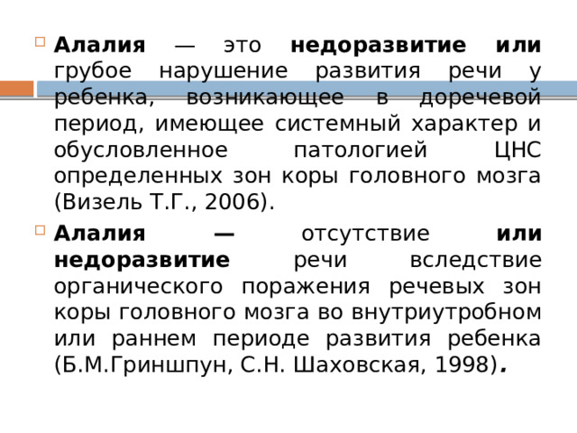 Алалия — это недоразвитие или грубое нарушение развития речи у ребенка, возникающее в доречевой период, имеющее системный характер и обусловленное патологией ЦНС определенных зон коры головного мозга (Визель Т.Г., 2006). Алалия — отсутствие или недоразвитие речи вследствие органического поражения речевых зон коры головного мозга во внутриутробном или раннем периоде развития ребенка (Б.М.Гриншпун, С.Н. Шаховская, 1998) . 