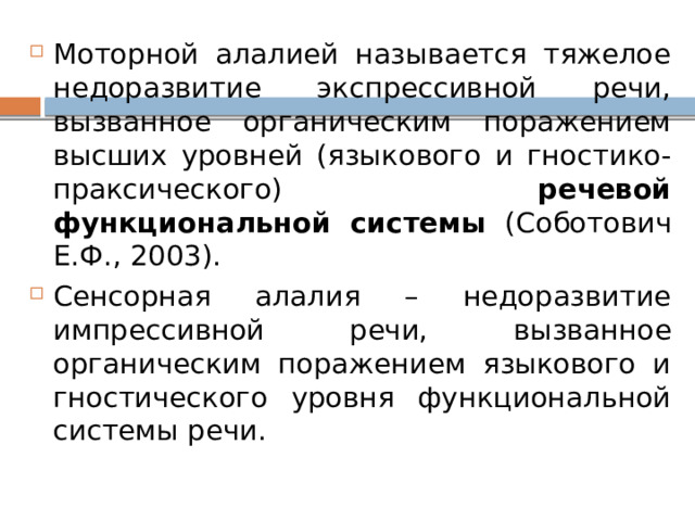 Моторной алалией называется тяжелое недоразвитие экспрессивной речи, вызванное органическим поражением высших уровней (языкового и гностико-праксического) речевой функциональной системы (Соботович Е.Ф., 2003). Сенсорная алалия – недоразвитие импрессивной речи, вызванное органическим поражением языкового и гностического уровня функциональной системы речи. 