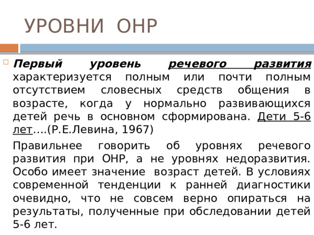УРОВНИ ОНР Первый уровень речевого развития  характеризуется полным или почти полным отсутствием словесных средств общения в возрасте, когда у нормально развивающихся детей речь в основном сформирована. Дети 5-6 лет ….(Р.Е.Левина, 1967)   Правильнее говорить об уровнях речевого развития при ОНР, а не уровнях недоразвития. Особо имеет значение возраст детей. В условиях современной тенденции к ранней диагностики очевидно, что не совсем верно опираться на результаты, полученные при обследовании детей 5-6 лет. 