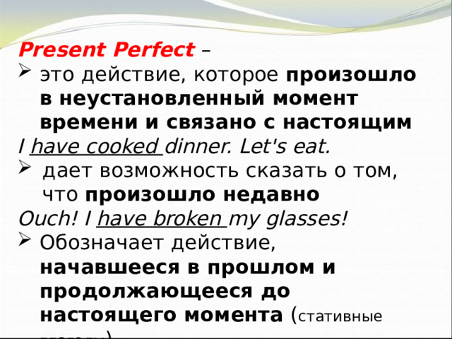Present Perfect – это действие, которое произошло в неустановленный момент времени и связано с настоящим I have cooked dinner. Let's eat. дает возможность сказать о том, что произошло  недавно Ouch! I have broken my glasses! Обозначает действие, начавшееся в прошлом и продолжающееся до настоящего момента ( стативные глаголы ) He has known Ben for ages. 