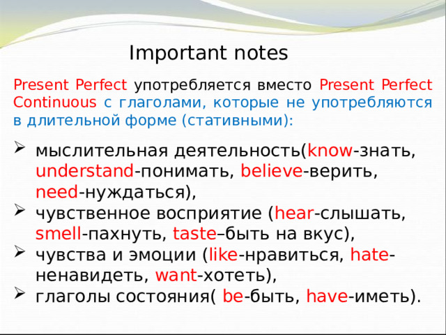 Important notes Present Perfect употребляется вместо Present Perfect Continuous с глаголами, которые не употребляются в длительной форме (стативными): мыслительная деятельность( know -знать, understand -понимать, believe -верить, need -нуждаться), чувственное восприятие ( hear -слышать, smell -пахнуть, taste –быть на вкус), чувства и эмоции ( like -нравиться, hate -ненавидеть, want -хотеть), глаголы состояния( be -быть, have -иметь). 