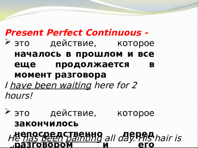 Present Perfect Continuous - это действие, которое началось в прошлом и все еще продолжается в момент разговора I have been waiting here for 2 hours! это действие, которое закончилось непосредственно перед разговором и его результат очевиден в настоящем He has  been  painting all day. His hair is dirty. 