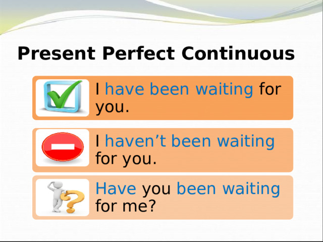 Present Perfect Continuous I have been waiting for you. I haven’t been waiting for you. Have you been waiting for me? 