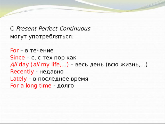 С Present Perfect Continuous могут употребляться: For  – в течение Since  – с, с тех пор как All day ( all my life,...) – весь день (всю жизнь,...) Recently  - недавно Lately – в последнее время For a long time - долго 