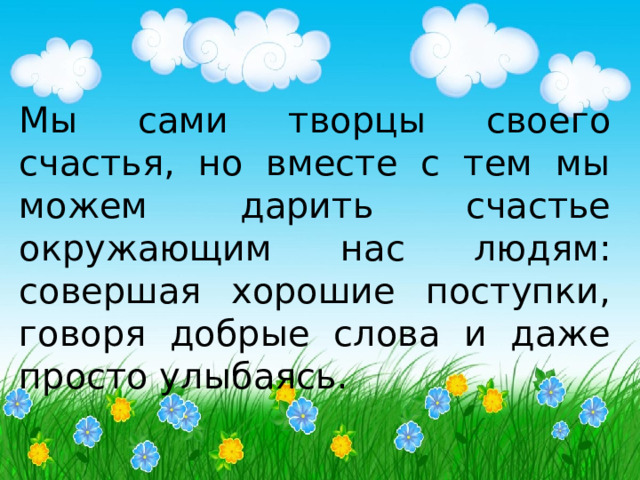 Мы сами творцы своего счастья, но вместе с тем мы можем дарить счастье окружающим нас людям: совершая хорошие поступки, говоря добрые слова и даже просто улыбаясь. 