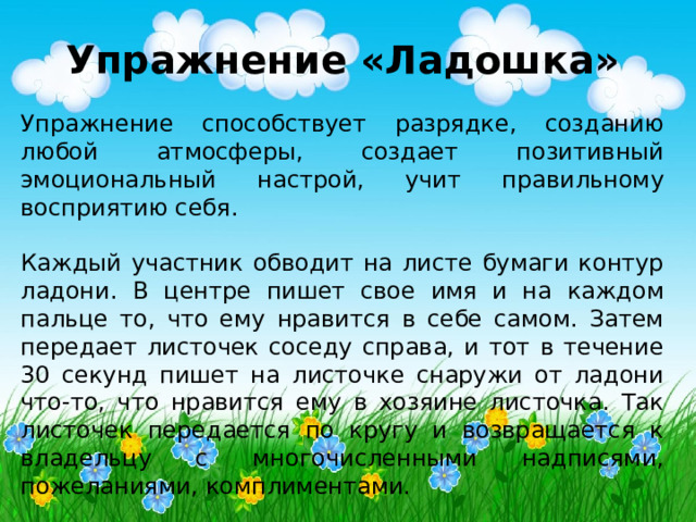 Упражнение «Ладошка»  Упражнение способствует разрядке, созданию любой атмосферы, создает позитивный эмоциональный настрой, учит правильному восприятию себя. Каждый участник обводит на листе бумаги контур ладони. В центре пишет свое имя и на каждом пальце то, что ему нравится в себе самом. Затем передает листочек соседу справа, и тот в течение 30 секунд пишет на листочке снаружи от ладони что-то, что нравится ему в хозяине листочка. Так листочек передается по кругу и возвращается к владельцу с многочисленными надписями, пожеланиями, комплиментами. 