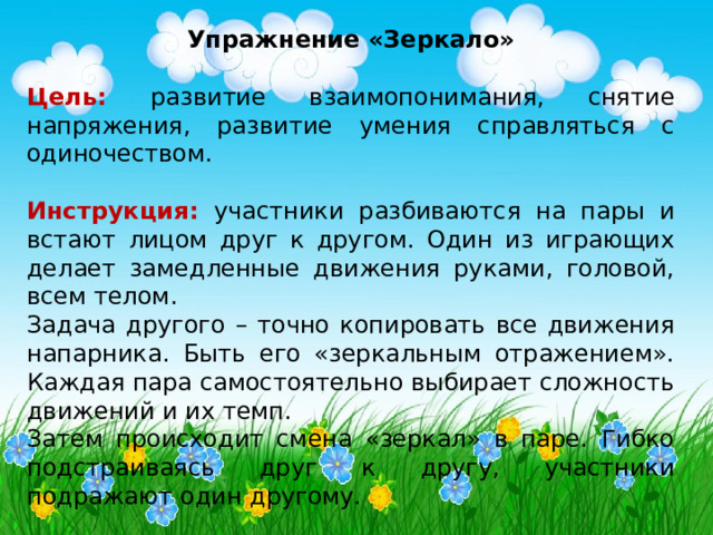 Упражнение «Зеркало»  Цель:  развитие взаимопонимания, снятие напряжения, развитие умения справляться с одиночеством.  Инструкция:  участники разбиваются на пары и встают лицом друг к другом. Один из играющих делает замедленные движения руками, головой, всем телом. Задача другого – точно копировать все движения напарника. Быть его «зеркальным отражением». Каждая пара самостоятельно выбирает сложность движений и их темп. Затем происходит смена «зеркал» в паре. Гибко подстраиваясь друг к другу, участники подражают один другому. 