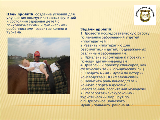 Цель проекта : создание условий для улучшения коммуникативных функций и состояния здоровья детей с психологическими и физическими особенностями, развитие конного туризма. Задачи проекта: 1.Провести исследовательскую работу по лечению заболеваний у детей иппотерапией. 2.Развить иппотерапию для реабилитации детей, подверженных различным заболеваниям. 3. Привлечь волонтеров к проекту и помощи детям-инвалидам 4.Привлечь к проекту спонсоров, как физических так и юридических лиц. 5. Создать мини - музей по истории коневодства ООО «Малкинский» 6. Повысить роль коневодства и конного спорта в духовно - нравственном воспитании молодежи. 7. Разработать экскурсионно - туристический маршрут по с.п.Приречное Зольского муниципального района КБР. 