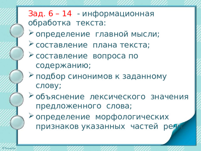 Зад. 6 – 14 - информационная обработка текста: определение главной мысли; составление плана текста; составление вопроса по содержанию; подбор синонимов к заданному слову; объяснение лексического значения предложенного слова; определение морфологических признаков указанных частей речи. 
