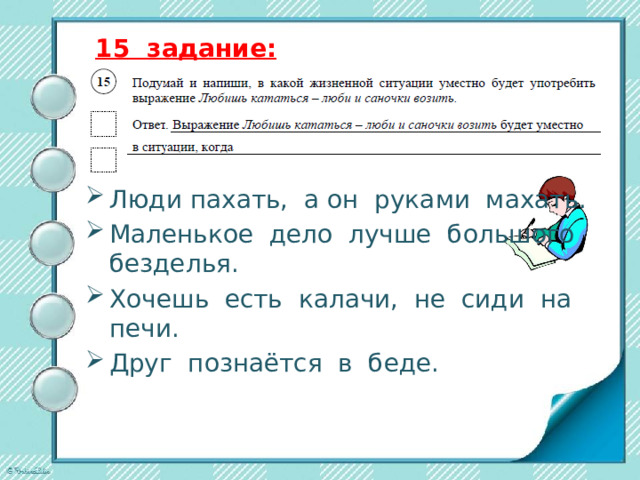 15 задание: Люди пахать, а он руками махать. Маленькое дело лучше большого безделья. Хочешь есть калачи, не сиди на печи. Друг познаётся в беде. 