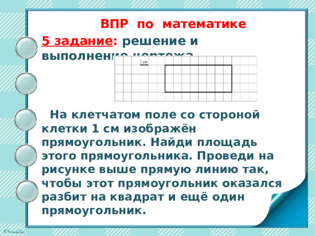 ВПР по математике   5 задание : решение и выполнение чертежа     На клетчатом поле со стороной клетки 1 см изображён прямоугольник. Найди площадь этого прямоугольника. Проведи на рисунке выше прямую линию так, чтобы этот прямоугольник оказался разбит на квадрат и ещё один прямоугольник.        