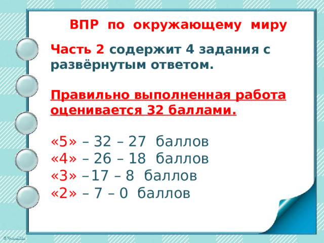 ВПР по окружающему миру    На выполнение работы даётся 45 минут. Работа состоит из двух частей и включает в себя 10 заданий. Часть 1 содержит 6 заданий: 2 задания, предполагающие выделение определенных элементов на приведенных изображениях; 3 задания с кратким ответом (в виде набора цифр, слова или сочетания слов) и 1 задание с развёрнутым ответом. 