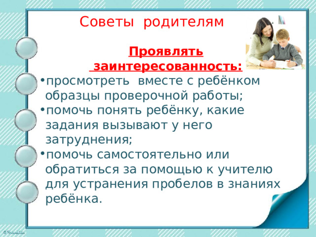 Советы родителям Проявлять  заинтересованность: просмотреть вместе с ребёнком образцы проверочной работы; помочь понять ребёнку, какие задания вызывают у него затруднения; помочь самостоятельно или обратиться за помощью к учителю для устранения пробелов в знаниях ребёнка. 