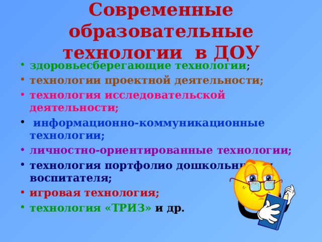 Современные образовательные технологии в ДОУ здоровьесберегающие технологии ; технологии проектной деятельности; технология исследовательской деятельности;   информационно-коммуникационные технологии; личностно-ориентированные технологии; технология портфолио дошкольника и воспитателя; игровая технология; технология «ТРИЗ» и др.   