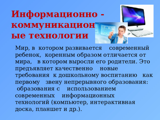Информационно -коммуникационные технологии   Мир, в котором развивается современный ребенок, коренным образом отличается от мира, в котором выросли его родители. Это предъявляет качественно новые требования к дошкольному воспитанию как первому звену непрерывного образования: образования с использованием современных информационных технологий (компьютер, интерактивная доска, планшет и др.). 