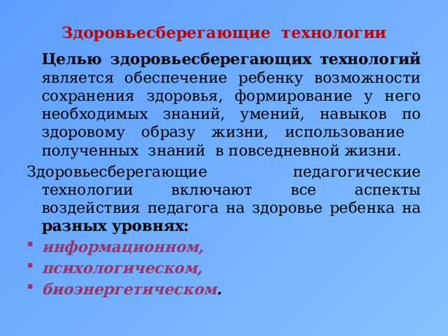 Здоровьесберегающие технологии     Целью здоровьесберегающих технологий является обеспечение ребенку возможности сохранения здоровья, формирование у него необходимых знаний, умений, навыков по здоровому образу жизни, использование полученных знаний в повседневной жизни. Здоровьесберегающие педагогические технологии включают все аспекты воздействия педагога на здоровье ребенка на разных уровнях: информационном, психологическом, био­энергетическом . 