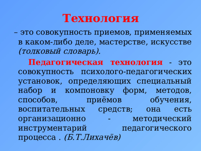 Технология  – это совокупность приемов, применяемых в каком-либо деле, мастерстве, искусстве (толковый словарь).    Педагогическая технология  - это совокупность психолого-педагогических установок, определяющих специальный набор и компоновку форм, методов, способов, приёмов обучения, воспитательных средств; она есть организационно - методический инструментарий педагогического процесса . (Б.Т.Лихачёв) 