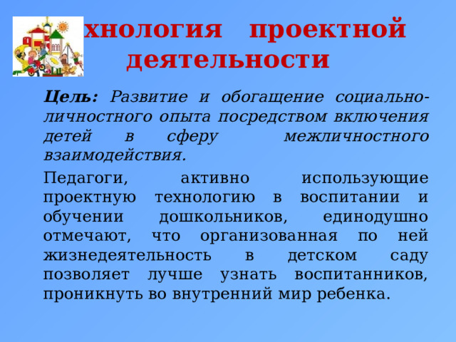  Технология проектной деятельности     Цель: Развитие и обогащение социально-личностного опыта посредством включения детей в сферу межличностного взаимодействия.   Педагоги, активно использующие проектную технологию в воспитании и обучении дошкольников, единодушно отмечают, что организованная по ней жизнедеятельность в детском саду позволяет лучше узнать воспитанников, проникнуть во внутренний мир ребенка. 