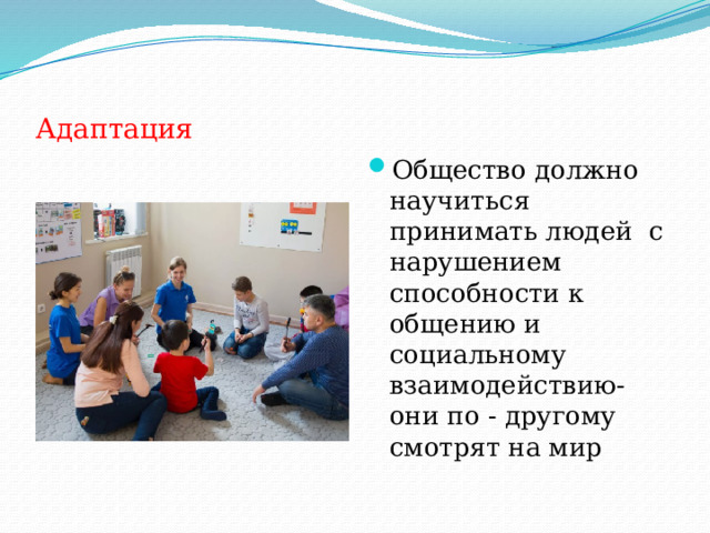 Адаптация Общество должно научиться принимать людей с нарушением способности к общению и социальному взаимодействию- они по - другому смотрят на мир 